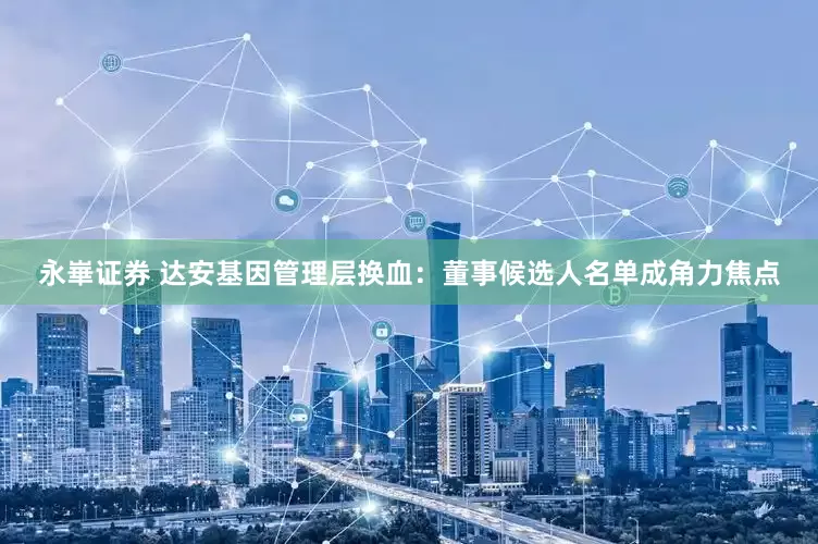 永崋证券 达安基因管理层换血：董事候选人名单成角力焦点