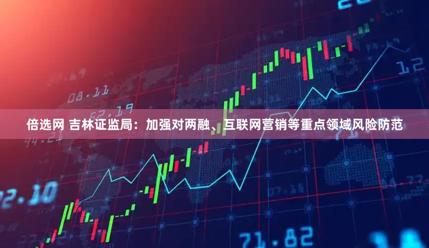 倍选网 吉林证监局：加强对两融、互联网营销等重点领域风险防范