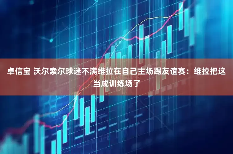 卓信宝 沃尔索尔球迷不满维拉在自己主场踢友谊赛：维拉把这当成训练场了