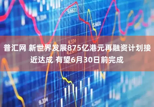 普汇网 新世界发展875亿港元再融资计划接近达成 有望6月30日前完成