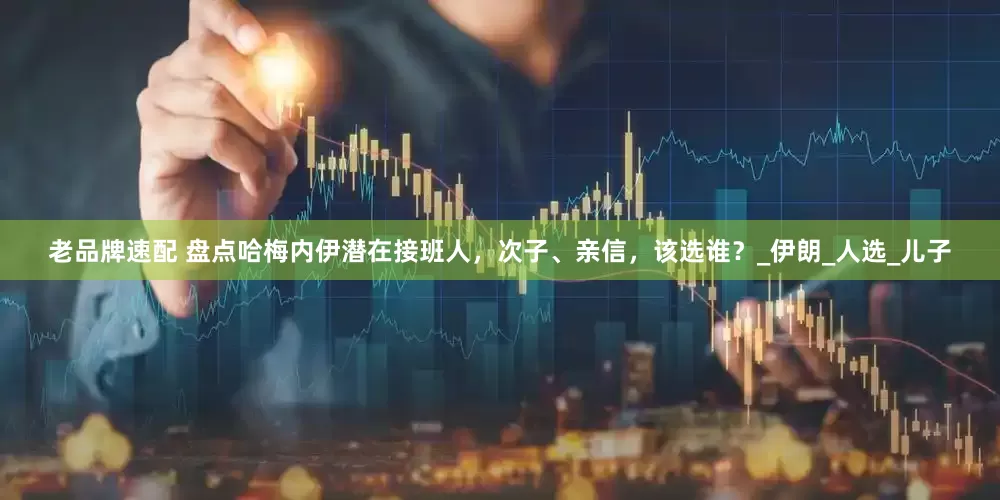 老品牌速配 盘点哈梅内伊潜在接班人，次子、亲信，该选谁？_伊朗_人选_儿子