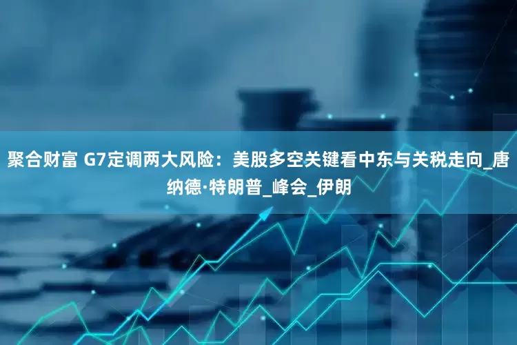 聚合财富 G7定调两大风险：美股多空关键看中东与关税走向_唐纳德·特朗普_峰会_伊朗