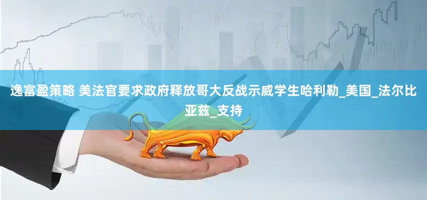 逸富盈策略 美法官要求政府释放哥大反战示威学生哈利勒_美国_法尔比亚兹_支持
