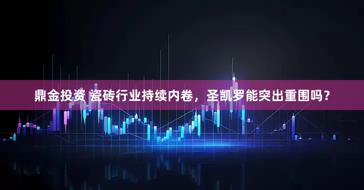 鼎金投资 瓷砖行业持续内卷，圣凯罗能突出重围吗？