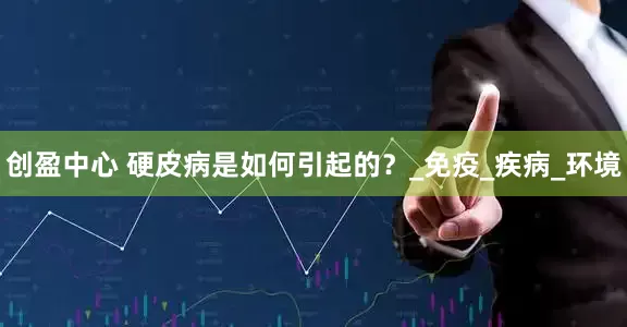 创盈中心 硬皮病是如何引起的？_免疫_疾病_环境