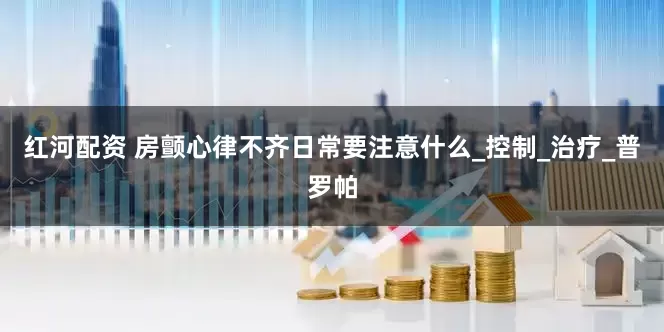 红河配资 房颤心律不齐日常要注意什么_控制_治疗_普罗帕