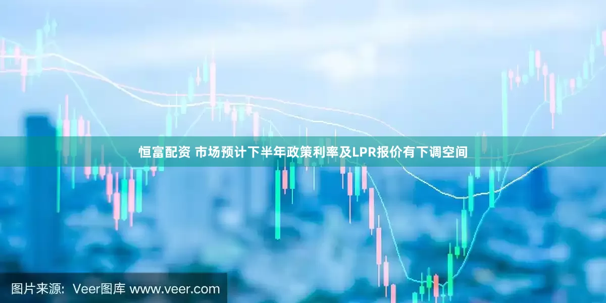 恒富配资 市场预计下半年政策利率及LPR报价有下调空间