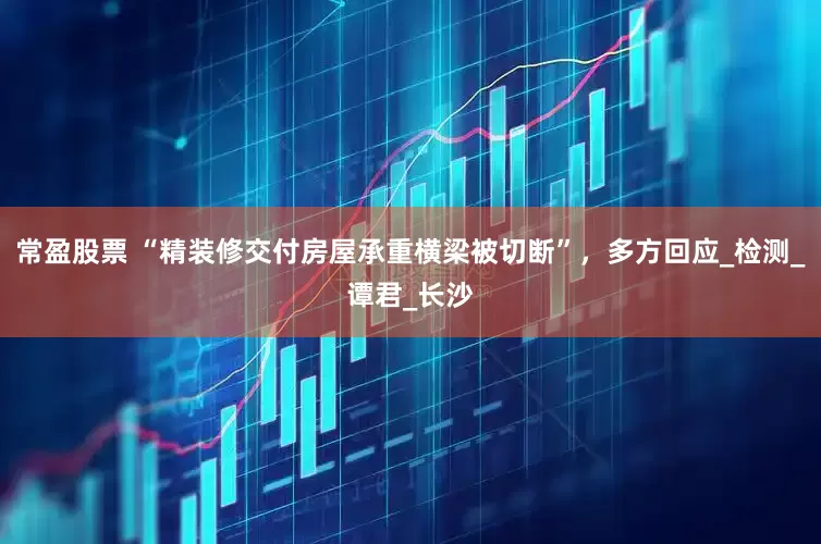 常盈股票 “精装修交付房屋承重横梁被切断”，多方回应_检测_谭君_长沙