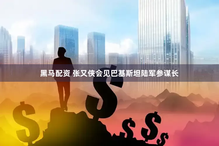 黑马配资 张又侠会见巴基斯坦陆军参谋长