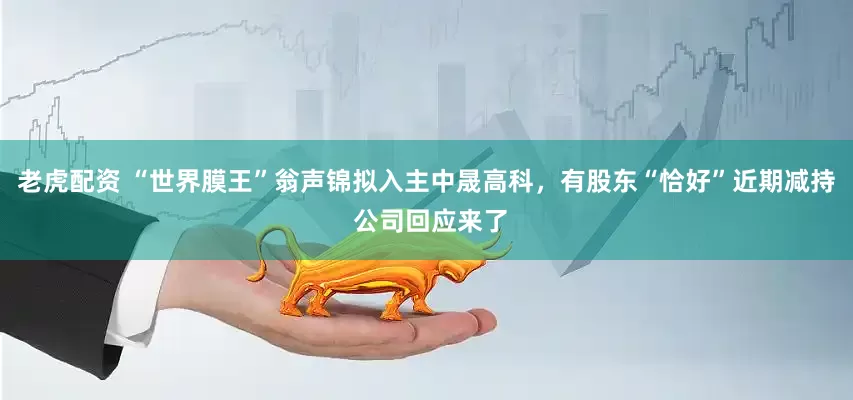 老虎配资 “世界膜王”翁声锦拟入主中晟高科，有股东“恰好”近期减持 公司回应来了