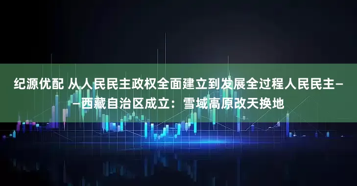 纪源优配 从人民民主政权全面建立到发展全过程人民民主——西藏自治区成立：雪域高原改天换地