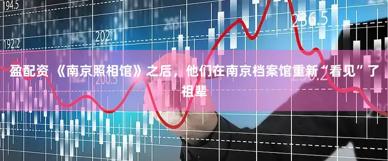 盈配资 《南京照相馆》之后，他们在南京档案馆重新“看见”了祖辈