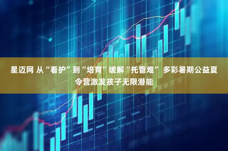 星迈网 从“看护”到“培育”缓解“托管难” 多彩暑期公益夏令营激发孩子无限潜能