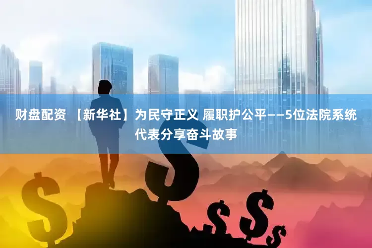 财盘配资 【新华社】为民守正义 履职护公平——5位法院系统代表分享奋斗故事