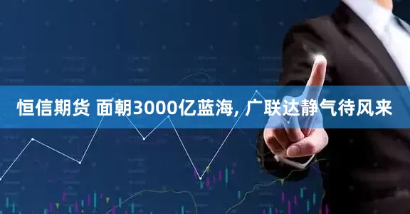 恒信期货 面朝3000亿蓝海, 广联达静气待风来