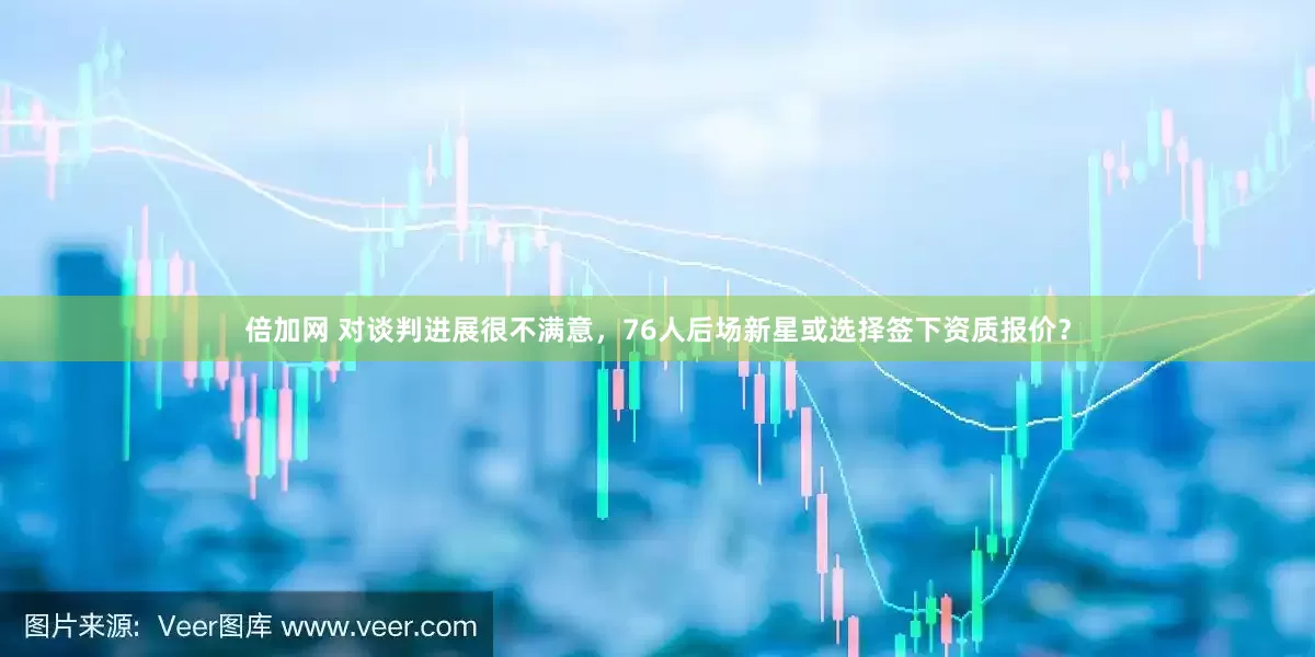 倍加网 对谈判进展很不满意，76人后场新星或选择签下资质报价？