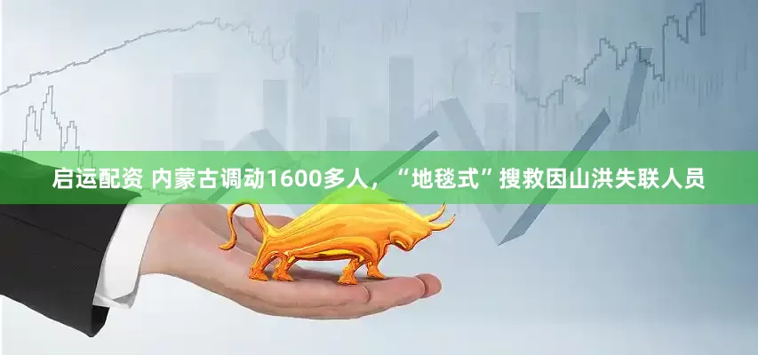 启运配资 内蒙古调动1600多人，“地毯式”搜救因山洪失联人员