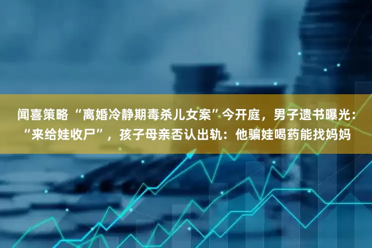 闻喜策略 “离婚冷静期毒杀儿女案”今开庭，男子遗书曝光：“来给娃收尸”，孩子母亲否认出轨：他骗娃喝药能找妈妈