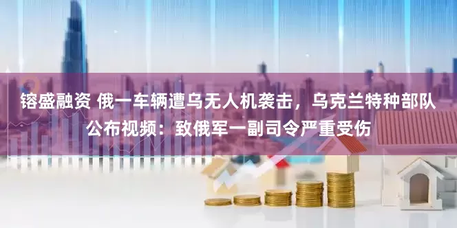 镕盛融资 俄一车辆遭乌无人机袭击，乌克兰特种部队公布视频：致俄军一副司令严重受伤