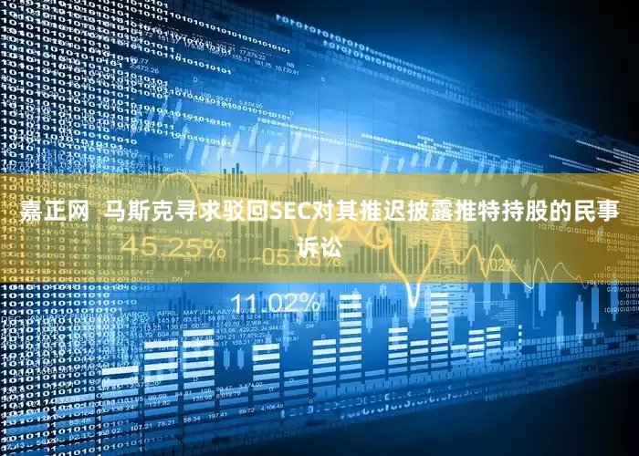 嘉正网  马斯克寻求驳回SEC对其推迟披露推特持股的民事诉讼