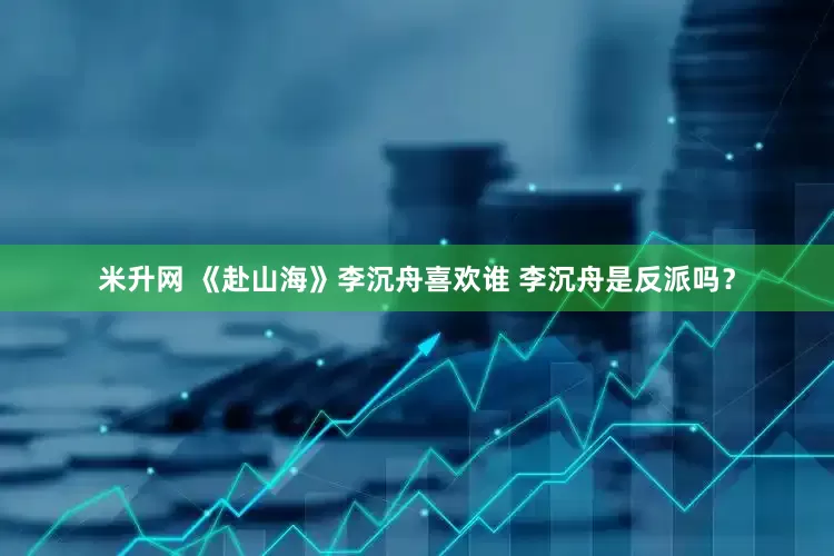 米升网 《赴山海》李沉舟喜欢谁 李沉舟是反派吗？