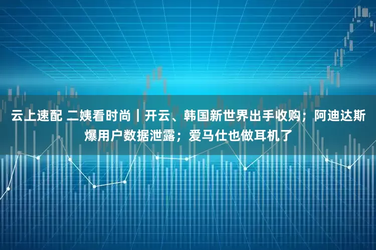 云上速配 二姨看时尚｜开云、韩国新世界出手收购；阿迪达斯爆用户数据泄露；爱马仕也做耳机了