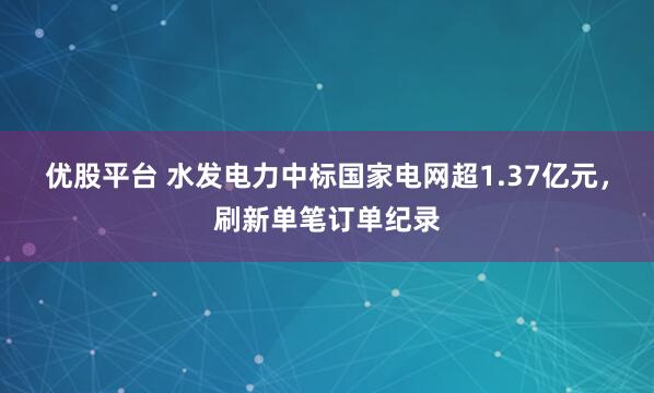 优股平台 水发电力中标国家电网超1.37亿元，刷新单笔订单纪录