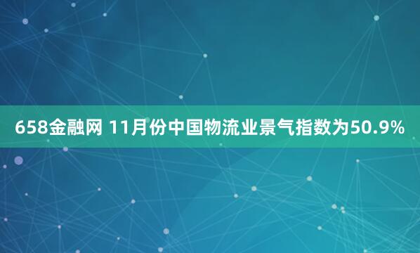 658金融网 11月份中国物流业景气指数为50.9%